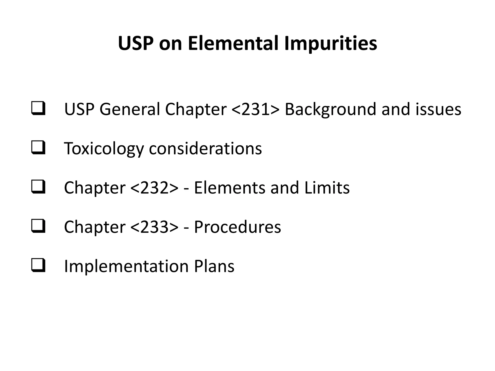 USP on Elemental Impurities
 USP General Chapter <231> Background and issues
 Toxicology considerations
 Chapter <232> - Elements and Limits
 Chapter <233> - Procedures
 Implementation Plans
 