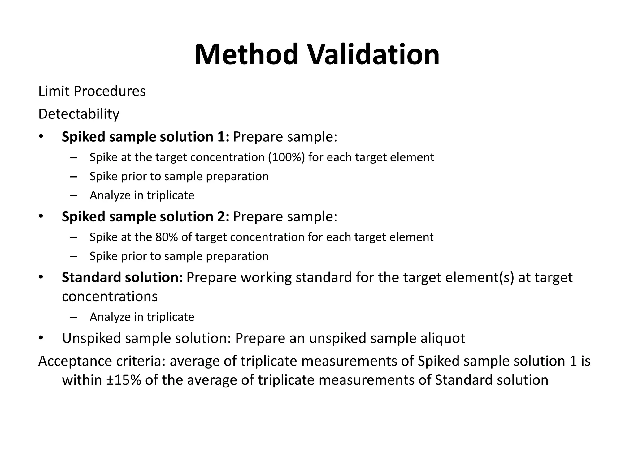 Method Validation
Limit Procedures
Detectability
• Spiked sample solution 1: Prepare sample:
– Spike at the target concentration (100%) for each target element
– Spike prior to sample preparation
– Analyze in triplicate
• Spiked sample solution 2: Prepare sample:
– Spike at the 80% of target concentration for each target element
– Spike prior to sample preparation
• Standard solution: Prepare working standard for the target element(s) at target
concentrations
– Analyze in triplicate
• Unspiked sample solution: Prepare an unspiked sample aliquot
Acceptance criteria: average of triplicate measurements of Spiked sample solution 1 is
within ±15% of the average of triplicate measurements of Standard solution
 
