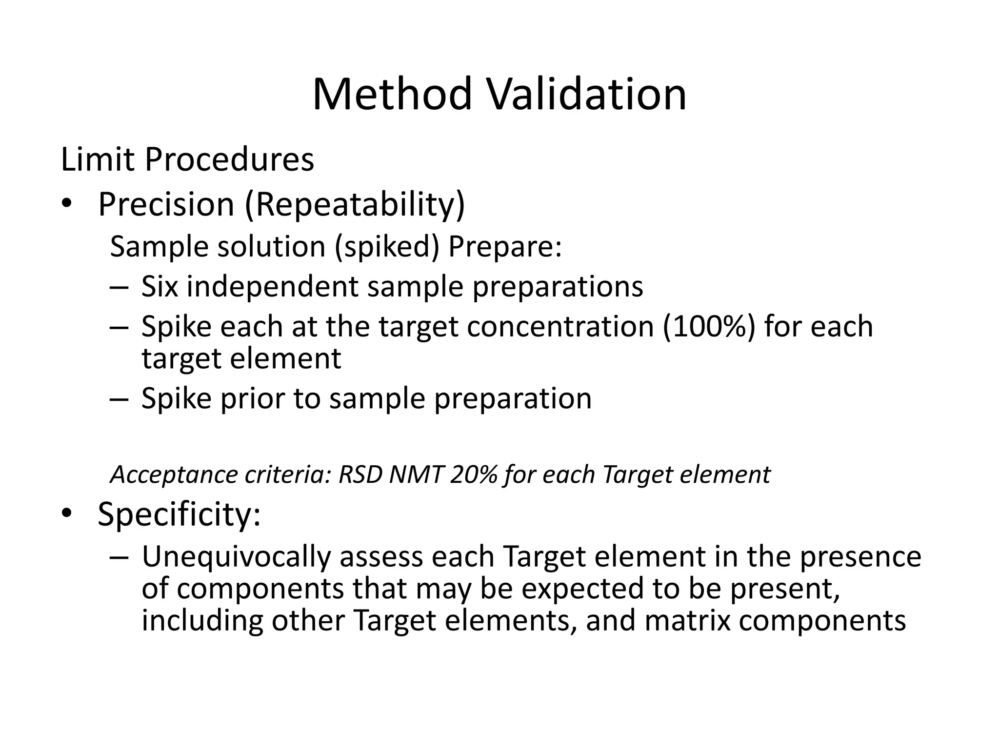 Method Validation
Limit Procedures
• Precision (Repeatability)
Sample solution (spiked) Prepare:
– Six independent sample preparations
– Spike each at the target concentration (100%) for each
target element
– Spike prior to sample preparation
Acceptance criteria: RSD NMT 20% for each Target element
• Specificity:
– Unequivocally assess each Target element in the presence
of components that may be expected to be present,
including other Target elements, and matrix components
 