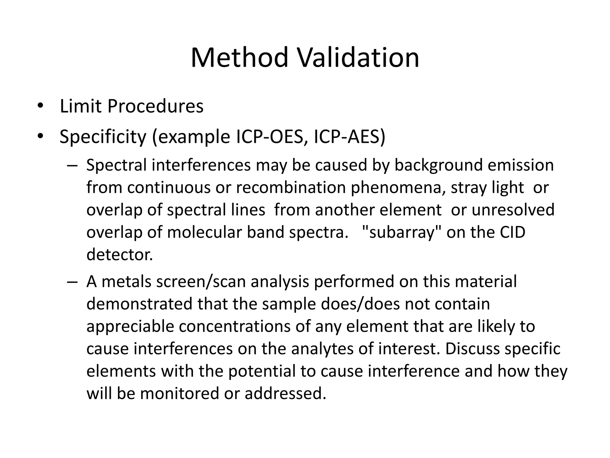 Method Validation
• Limit Procedures
• Specificity (example ICP-OES, ICP-AES)
– Spectral interferences may be caused by background emission
from continuous or recombination phenomena, stray light or
overlap of spectral lines from another element or unresolved
overlap of molecular band spectra. "subarray" on the CID
detector.
– A metals screen/scan analysis performed on this material
demonstrated that the sample does/does not contain
appreciable concentrations of any element that are likely to
cause interferences on the analytes of interest. Discuss specific
elements with the potential to cause interference and how they
will be monitored or addressed.
 