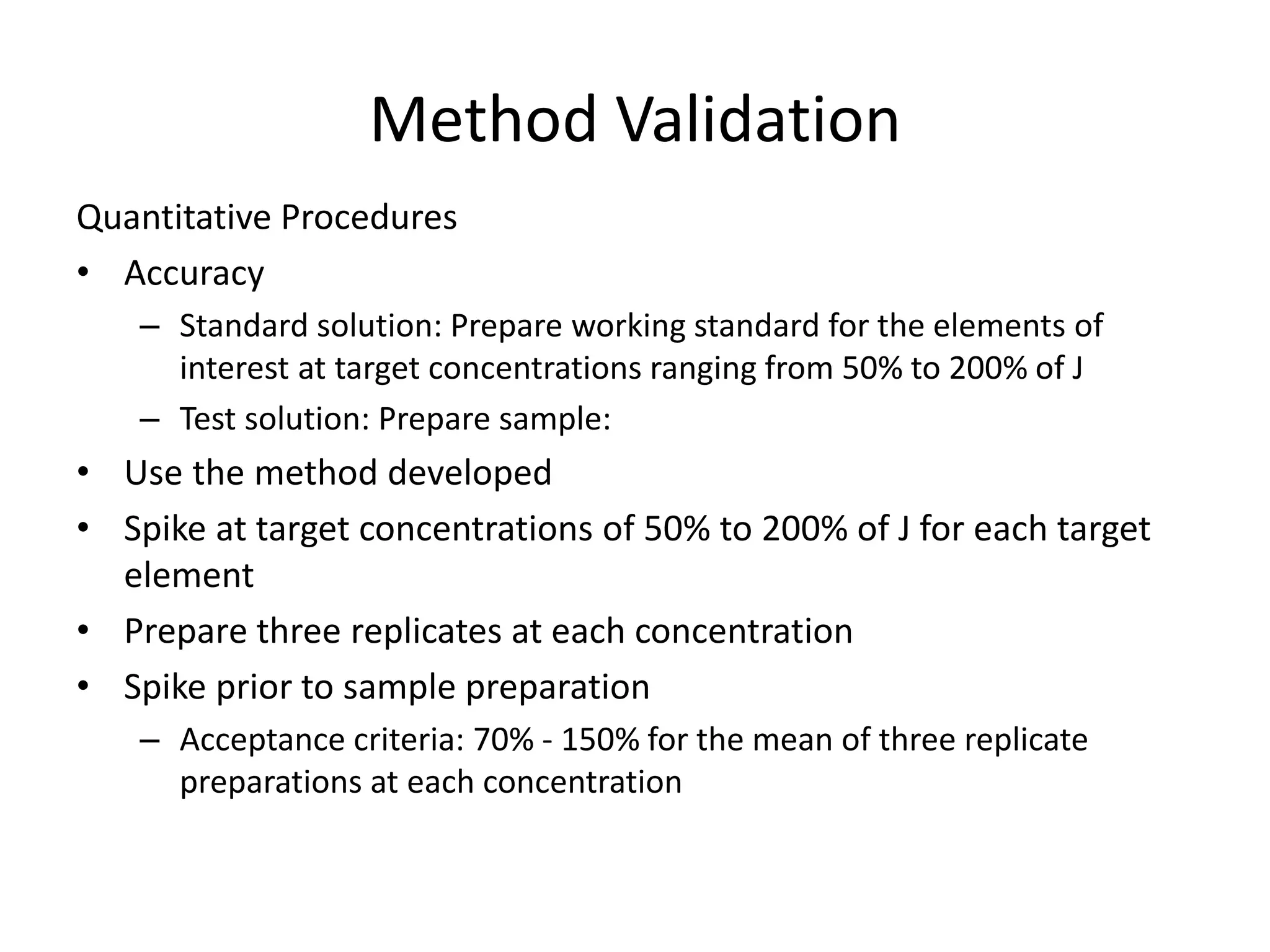 Method Validation
Quantitative Procedures
• Accuracy
– Standard solution: Prepare working standard for the elements of
interest at target concentrations ranging from 50% to 200% of J
– Test solution: Prepare sample:
• Use the method developed
• Spike at target concentrations of 50% to 200% of J for each target
element
• Prepare three replicates at each concentration
• Spike prior to sample preparation
– Acceptance criteria: 70% - 150% for the mean of three replicate
preparations at each concentration
 