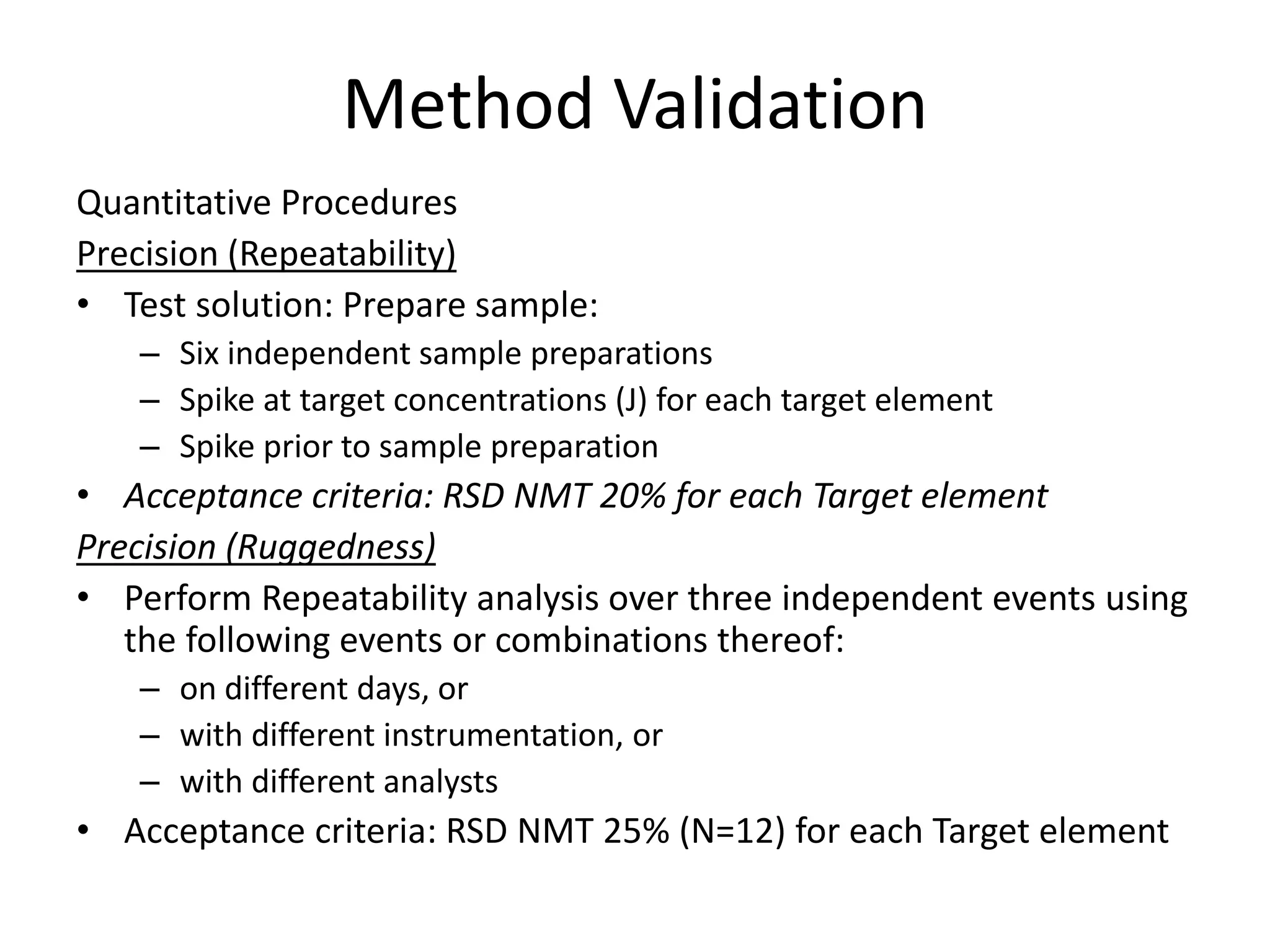 Method Validation
Quantitative Procedures
Precision (Repeatability)
• Test solution: Prepare sample:
– Six independent sample preparations
– Spike at target concentrations (J) for each target element
– Spike prior to sample preparation
• Acceptance criteria: RSD NMT 20% for each Target element
Precision (Ruggedness)
• Perform Repeatability analysis over three independent events using
the following events or combinations thereof:
– on different days, or
– with different instrumentation, or
– with different analysts
• Acceptance criteria: RSD NMT 25% (N=12) for each Target element
 