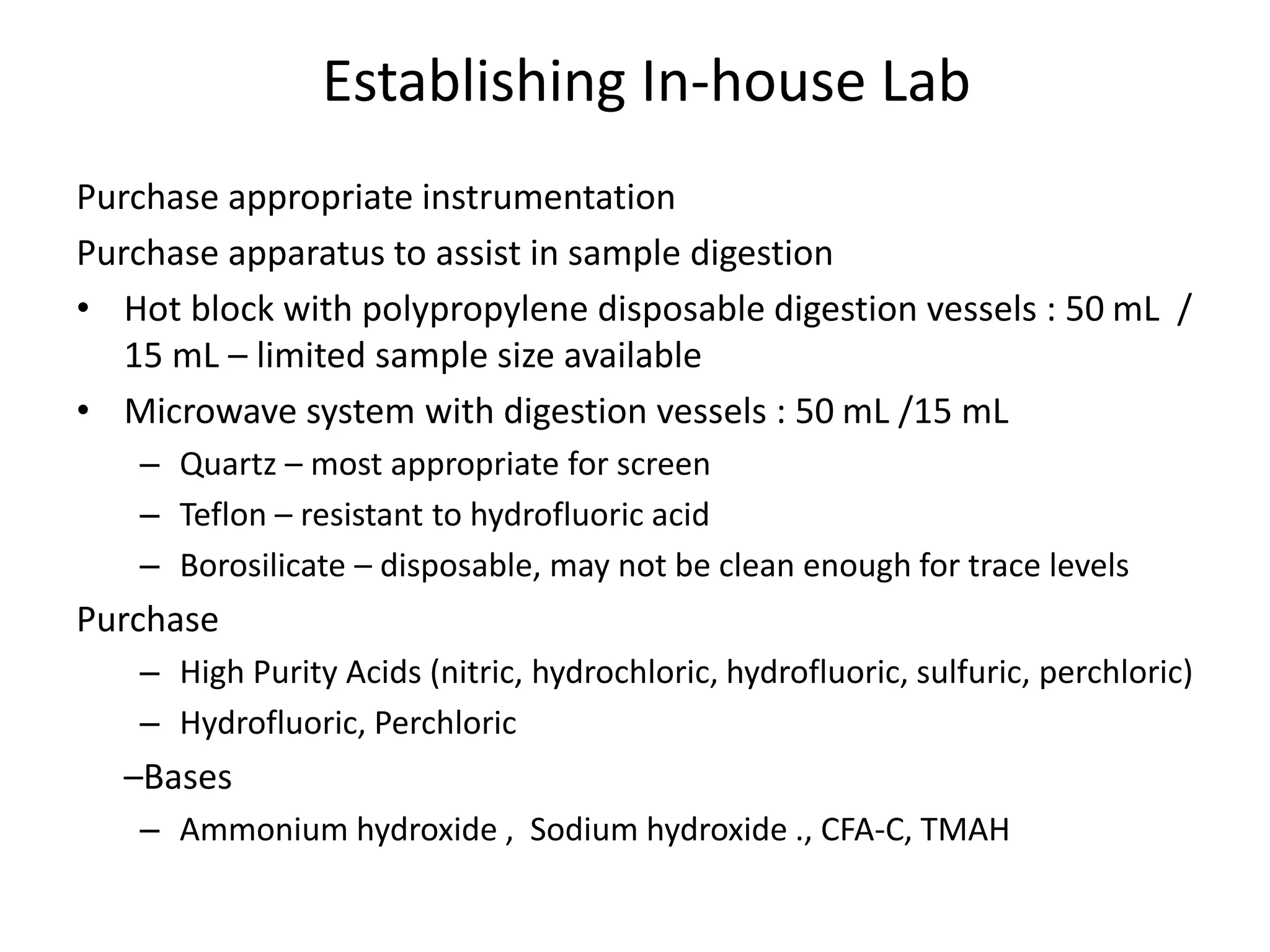 Establishing In-house Lab
Purchase appropriate instrumentation
Purchase apparatus to assist in sample digestion
• Hot block with polypropylene disposable digestion vessels : 50 mL /
15 mL – limited sample size available
• Microwave system with digestion vessels : 50 mL /15 mL
– Quartz – most appropriate for screen
– Teflon – resistant to hydrofluoric acid
– Borosilicate – disposable, may not be clean enough for trace levels
Purchase
– High Purity Acids (nitric, hydrochloric, hydrofluoric, sulfuric, perchloric)
– Hydrofluoric, Perchloric
–Bases
– Ammonium hydroxide , Sodium hydroxide ., CFA-C, TMAH
 