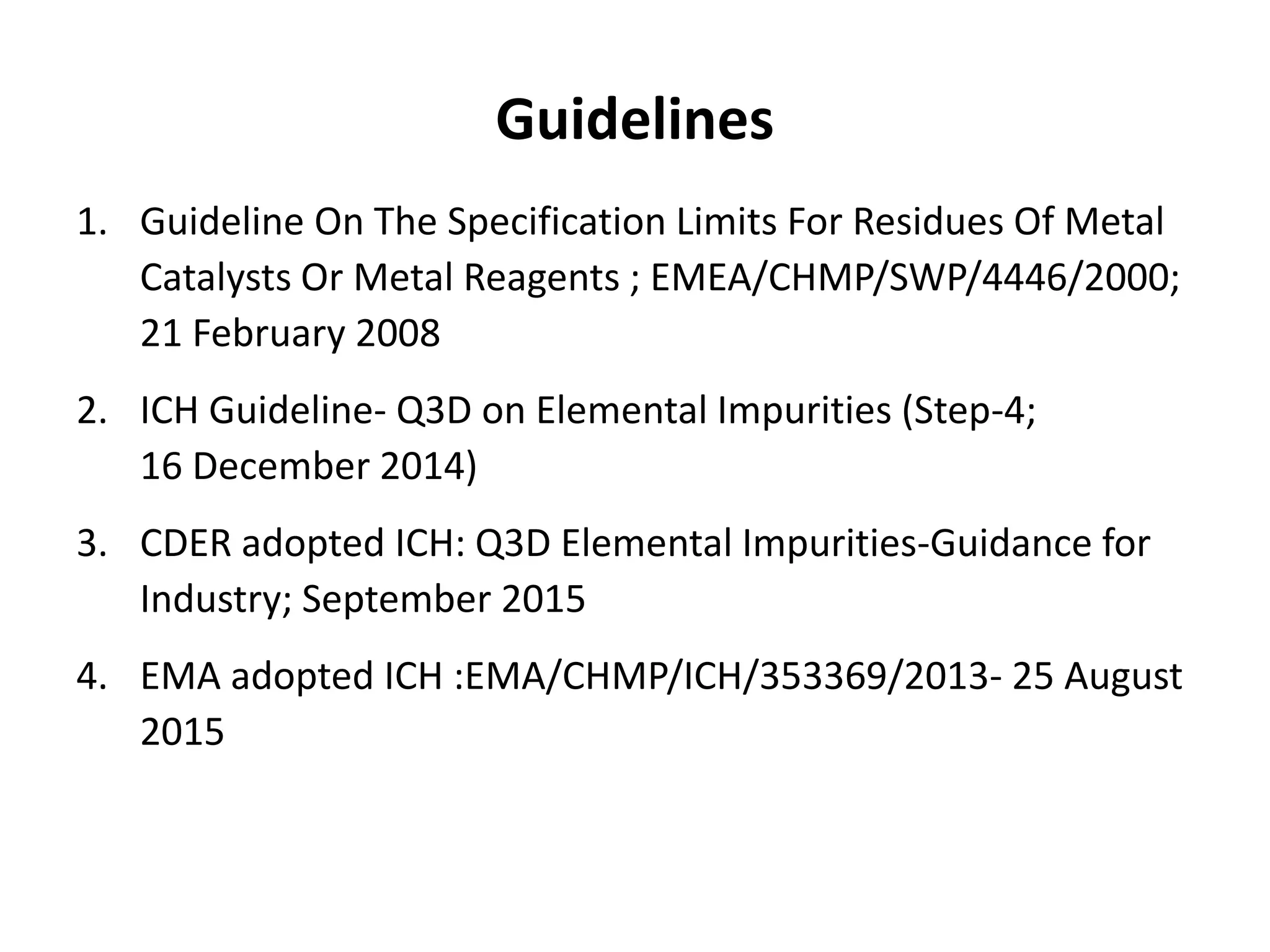 Guidelines
1. Guideline On The Specification Limits For Residues Of Metal
Catalysts Or Metal Reagents ; EMEA/CHMP/SWP/4446/2000;
21 February 2008
2. ICH Guideline- Q3D on Elemental Impurities (Step-4;
16 December 2014)
3. CDER adopted ICH: Q3D Elemental Impurities-Guidance for
Industry; September 2015
4. EMA adopted ICH :EMA/CHMP/ICH/353369/2013- 25 August
2015
 