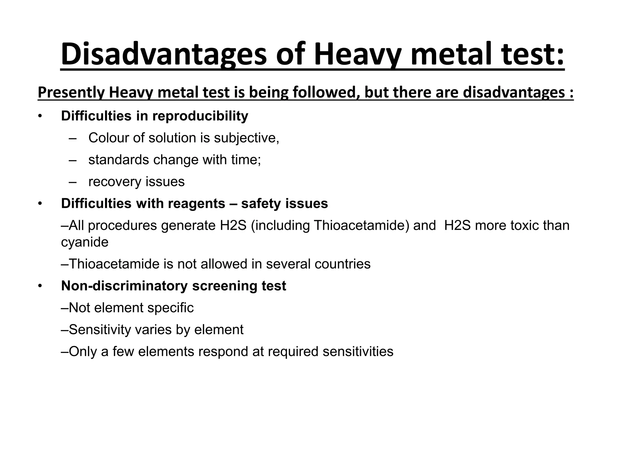 Disadvantages of Heavy metal test:
Presently Heavy metal test is being followed, but there are disadvantages :
• Difficulties in reproducibility
– Colour of solution is subjective,
– standards change with time;
– recovery issues
• Difficulties with reagents – safety issues
–All procedures generate H2S (including Thioacetamide) and H2S more toxic than
cyanide
–Thioacetamide is not allowed in several countries
• Non-discriminatory screening test
–Not element specific
–Sensitivity varies by element
–Only a few elements respond at required sensitivities
 