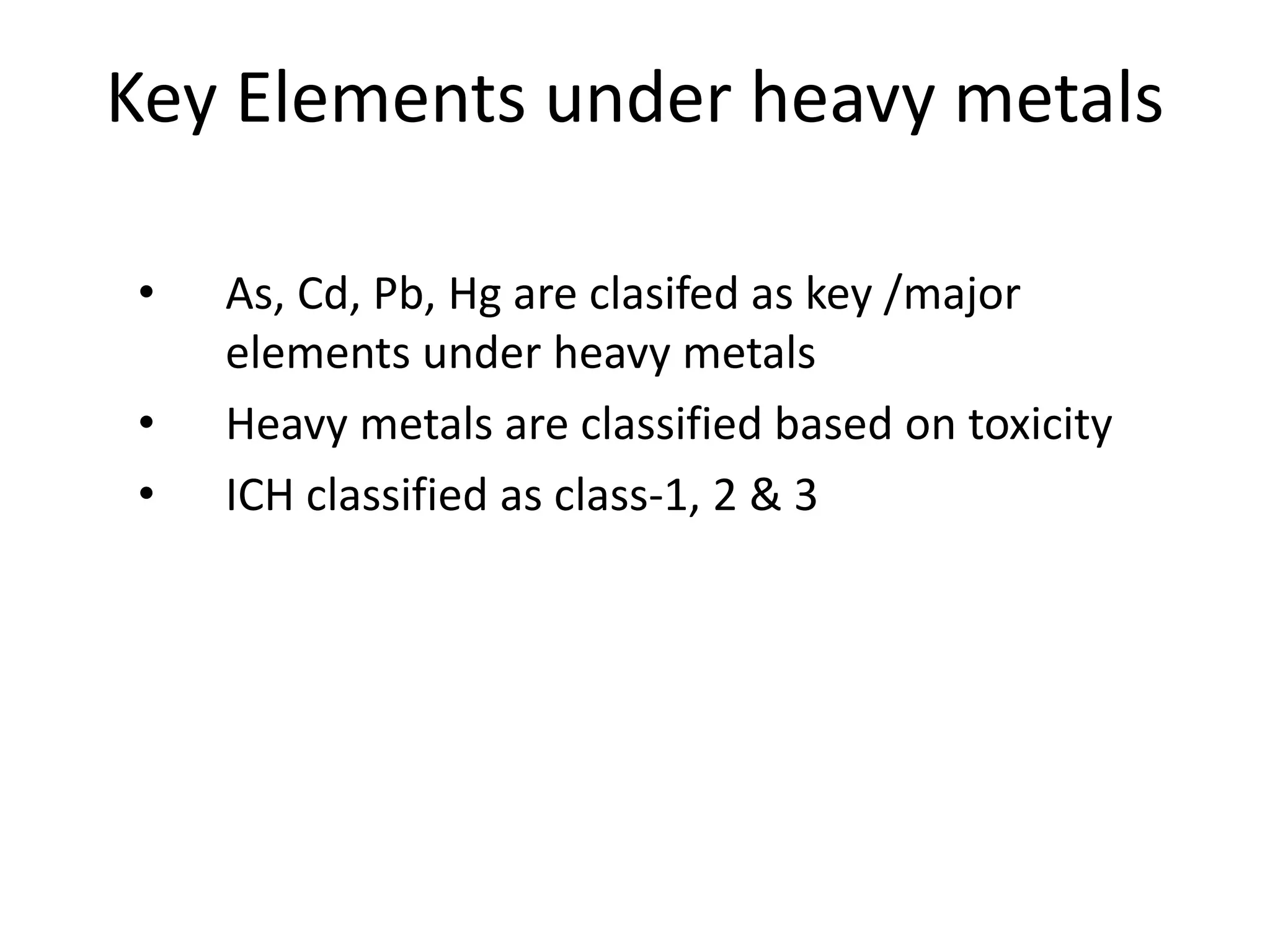 Key Elements under heavy metals
• As, Cd, Pb, Hg are clasifed as key /major
elements under heavy metals
• Heavy metals are classified based on toxicity
• ICH classified as class-1, 2 & 3
 