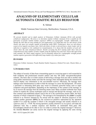International Journal of Security, Privacy and Trust Management ( IJSPTM) Vol 2, No 6, December 2013

ANALYSIS OF ELEMENTARY CELLULAR
AUTOMATA CHAOTIC RULES BEHAVIOR
K. Salman
Middle Tennessee State University, Murfreesboro, Tennessee, U.S.A.

ABSTRACT
We present detailed and in depth analysis of Elementary Cellular Automata (ECA) with periodic
cylindrical configuration. The focus is to determine whether Cellular Automata (CA) is suitable for the
generation of pseudo random number sequences (PRNs) of cryptographic strength. Additionally, we
identify the rules that are most suitable for such applications. It is found that only two sub-clusters of the
chaotic rule space are actually capable of producing viable PRNs. Furthermore, these two sub-clusters
consist of two majorly non-linear rules. Each sub-cluster of rules is derived from a cluster leader rule by
reflection or negation or the combined two transformations. It is shown that the members of each subcluster share the same dynamical behavior. Results of testing the ECA running under these rules for
comprehensively large number of lattice lengths using the Diehard Test suite have shown that apart from
some anomaly, the whole output sequence can be potentially utilized for cryptographic strength pseudo
random sequence generation with sufficiently large number of p-values pass rates.

KEYWORDS
Elementary Cellular Automata, Pseudo Random Number Sequences, Diehard Test suite, Chaotic Rules, pvalues.

1. INTRODUCTION
The subject of security of data from a transmitting agent to a receiving agent is well researched in
both academia and professional research entities and may fall under encryption/decryption
schemes. The basic idea is to find a means of delivering a message from one side to another side
using public transmission media such that the message when interrupted during the transmission
interval display zero information to the non-intended receiver. Obviously, the message must
undergo some transformation in order to hide the message in a noise like background. Of course
a persistent or interesting third party may resort to extremely powerful means such as super
computers and good algorithms, depending on the importance of the content of the message, to
try to recover the message from the distorting means used. Many excellent textbooks have been
written to explain the various techniques used to encrypt and decrypt the message, such as [1].
One common and established scheme used in the art is the synchronous stream cipher, the basic
structure of which is depicted in figure 1. The message to be transmitted by the sender is usually
referred to as Plaintext denoted by is mixed with the output
(Random Sequence) of the
random number generator (RNG) by the exclusive-or primitive represented by the operation
symbol  to yield the resultant which is the encrypted message and usually referred to as
ciphertext, thus: =  . The mixing operation, usually referred to as encryption, will make the
ciphertext look like a random sequence and therefore an unintended third party (the
Eavesdropper) should not be able to use it in order to extract the original message . However,
the intended Receiver can easily recover the original message by applying the same mixing
DOI : 10.5121/ijsptm.2013.2601

1

 