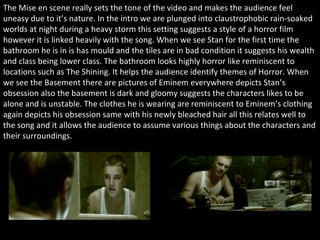 The Mise en scene really sets the tone of the video and makes the audience feel uneasy due to it’s nature. In the intro we are plunged into  claustrophobic rain-soaked worlds at night during a heavy storm this setting suggests a style of a horror film however it is linked heavily with the song. When we see Stan for the first time the bathroom he is in is has mould and the tiles are in bad condition it suggests his wealth and class being lower class. The bathroom looks highly horror like reminiscent to locations such as The Shining. It helps the audience identify themes of Horror. When we see the Basement there are pictures of Eminem everywhere depicts Stan’s obsession also the basement is dark and gloomy suggests the characters likes to be alone and is unstable. The clothes he is wearing are reminiscent to Eminem’s clothing again depicts his obsession same with his newly bleached hair all this relates well to the song and it allows the audience to assume various things about the characters and their surroundings.  