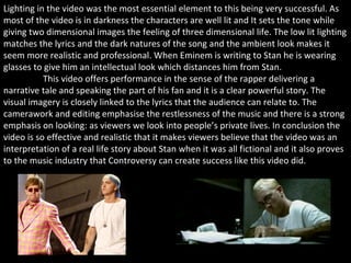 Lighting in the video was the most essential element to this being very successful. As most of the video is in darkness the characters are well lit and It sets the tone while giving two dimensional images the feeling of three dimensional life. The low lit lighting matches the lyrics and the dark natures of the song and the ambient look makes it seem more realistic and professional. When Eminem is writing to Stan he is wearing glasses to give him an intellectual look which distances him from Stan.   This video offers performance in the sense of the rapper delivering a narrative tale and speaking the part of his fan and it is a clear powerful story. The visual imagery is closely linked to the lyrics that the audience can relate to. The camerawork and editing emphasise the restlessness of the music and there is a strong emphasis on looking: as viewers we look into people’s private lives. In conclusion the video is so effective and realistic that it makes viewers believe that the video was an interpretation of a real life story about Stan when it was all fictional and it also proves to the music industry that Controversy can create success like this video did. 