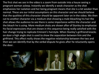 The first shot we see in the video is a zoom from outside into a house seeing a pregnant woman asleep. Instantly we identify a weak character as the shot emphasizes her isolation and her being pregnant means that she is a lot weaker than normal. These are our initial assumptions on this character and we should believe that the qualities of this character should be apparent later on in the video. We then cut to another character via a medium shot showing a male bleaching his hair the shot allows the audience to see there is some importance within the character and the bleach he is using. More medium shots are shown after of Stanley to emphasize his facial expressions that are shown in this sequence being really satisfied with the hair change trying to replicate Eminem’s hairstyle. When Stanley’s girlfriend knocks on door a high angle shot is used to show the separation between him and the girlfriend. This effect really shows the negative relationship between the two and then we can identify that by the verbal dispute he gives after he reluctantly opens the door.  
