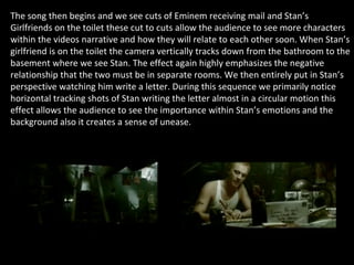 The song then begins and we see cuts of Eminem receiving mail and Stan’s Girlfriends on the toilet these cut to cuts allow the audience to see more characters within the videos narrative and how they will relate to each other soon. When Stan’s girlfriend is on the toilet the camera vertically tracks down from the bathroom to the basement where we see Stan. The effect again highly emphasizes the negative relationship that the two must be in separate rooms. We then entirely put in Stan’s perspective watching him write a letter. During this sequence we primarily notice horizontal tracking shots of Stan writing the letter almost in a circular motion this effect allows the audience to see the importance within Stan’s emotions and the background also it creates a sense of unease. 