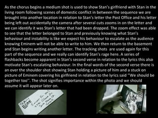 As the chorus begins a medium shot is used to show Stan’s girlfriend with Stan in the living room following scenes of domestic conflict in between the sequence we are brought into another location in relation to Stan’s letter the Post Office and his letter being left out accidentally the camera after several cuts zooms in on the letter and we can identify it was Stan’s letter that had been dropped. The zoom effect was able to see that the letter belonged to Stan and previously knowing what Stan’s behaviour and instability is like we expect his behaviour to escalate as the audience knowing Eminem will not be able to write to him. We then return to the basement and Stan begins writing another letter. The tracking shots  are used again for this part of the sequence and we really can identify Stan’s rage here. A series of flashbacks become apparent in Stan’s second verse in relation to the lyrics this also motivate Stan’s escalating behaviour. In the final words of the second verse there is an over the shoulder shot showing Stan holding a picture of him and a stuck on picture of Eminem covering his girlfriend in relation to the lyrics said ‘’We should be together too’’. The shot signifies importance within the photo and we should assume it will appear later on. 