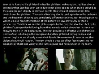 We cut to Stan and his girlfriend in bed his girlfriend wakes up and realises she can go check what Stan has been up to due to not being able to when Stan is around as the audience can identify in previous events Stan’s violent behaviour has total control over his girlfriend. The vertical tracking shot is used again form the bedroom and the basement showing two completely different scenarios. Not knowing Stan ha woken up also his girlfriend looks at the picture we saw previously by Stan’s perspective. This time we see the picture again by the over the shoulder shot by his girlfriend’s perspective following from that a medium shot shows her in shock not knowing Stan is in the background. The shot provides an effective use of dramatic irony as Stan is lurking in the background and her girlfriend having no idea and tension begins as we already know what Stan is like so we would assume another violent dispute will happen. The next shot is a close up of her face expressing her emotions of shock and worry as she turns around and notices Stan in the room.  