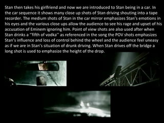 Stan then takes his girlfriend and now we are introduced to Stan being in a car. In the car sequence it shows many close up shots of Stan driving shouting into a tape recorder. The medium shots of Stan in the car mirror emphasizes Stan’s emotions in his eyes and the various close ups allow the audience to see his rage and upset of his accusation of Eminem ignoring him. Point of view shots are also used after when Stan drinks a ‘’fifth of vodka’’ as referenced in the song the POV shots emphasizes Stan’s influence and loss of control behind the wheel and the audience feel uneasy as if we are in Stan’s situation of drunk driving. When Stan drives off the bridge a long shot is used to emphasize the height of the drop.  