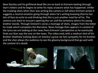 Now Stanley and his girlfriend dead We are no back to Eminem looking through Stan’s letters and he begins to write his reply unaware what has happened. Unlike the tracking shots when Stan was writing the camera is still when Eminem writes it suggests a neutral emotion going through when he’s writing knowing that he has lots of fans to write to and thinking that this is just another mad fan of his. The camera cuts back to rescuers opening the car and the cemetery where his young brother stands. Through Eminem’s verse a montage of shots, images from the letter he reads which completes the Narrative. News footage then appears in context of the lyrics we are looking at the news from Eminem’s perspective as he eventually finds out Stan was the one on the news. The video ends with a medium shot of his Brother Matthew looking down on Stanley’s grave we feel sympathy for his brother and the shot allows the audience to see the gloomy background that go well with the context of a death. 