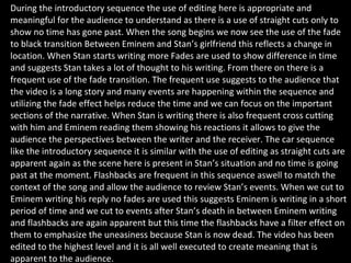 During the introductory sequence the use of editing here is appropriate and meaningful for the audience to understand as there is a use of straight cuts only to show no time has gone past. When the song begins we now see the use of the fade to black transition Between Eminem and Stan’s girlfriend this reflects a change in location. When Stan starts writing more Fades are used to show difference in time and suggests Stan takes a lot of thought to his writing. From there on there is a frequent use of the fade transition. The frequent use suggests to the audience that the video is a long story and many events are happening within the sequence and utilizing the fade effect helps reduce the time and we can focus on the important sections of the narrative. When Stan is writing there is also frequent cross cutting with him and Eminem reading them showing his reactions it allows to give the audience the perspectives between the writer and the receiver. The car sequence like the introductory sequence it is similar with the use of editing as straight cuts are apparent again as the scene here is present in Stan’s situation and no time is going past at the moment. Flashbacks are frequent in this sequence aswell to match the context of the song and allow the audience to review Stan’s events. When we cut to Eminem writing his reply no fades are used this suggests Eminem is writing in a short period of time and we cut to events after Stan’s death in between Eminem writing and flashbacks are again apparent but this time the flashbacks have a filter effect on them to emphasize the uneasiness because Stan is now dead. The video has been edited to the highest level and it is all well executed to create meaning that is apparent to the audience. 