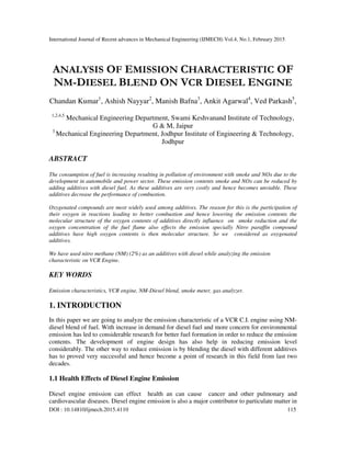International Journal of Recent advances in Mechanical Engineering (IJMECH) Vol.4, No.1, February 2015
DOI : 10.14810/ijmech.2015.4110 115
ANALYSIS OF EMISSION CHARACTERISTIC OF
NM-DIESEL BLEND ON VCR DIESEL ENGINE
Chandan Kumar1
, Ashish Nayyar2
, Manish Bafna3
, Ankit Agarwal4
, Ved Parkash5
,
1,2,4,5
Mechanical Engineering Department, Swami Keshvanand Institute of Technology,
G & M, Jaipur
3
Mechanical Engineering Department, Jodhpur Institute of Engineering & Technology,
Jodhpur
ABSTRACT
The consumption of fuel is increasing resulting in pollution of environment with smoke and NOx due to the
development in automobile and power sector. These emission contents smoke and NOx can be reduced by
adding additives with diesel fuel. As these additives are very costly and hence becomes unviable. These
additives decrease the performance of combustion.
Oxygenated compounds are most widely used among additives. The reason for this is the participation of
their oxygen in reactions leading to better combustion and hence lowering the emission contents the
molecular structure of the oxygen contents of additives directly influence on smoke reduction and the
oxygen concentration of the fuel flame also effects the emission specially Nitro paraffin compound
additives have high oxygen contents is then molecular structure. So we considered as oxygenated
additives.
We have used nitro methane (NM) (2%) as an additives with diesel while analyzing the emission
characteristic on VCR Engine.
KEY WORDS
Emission characteristics, VCR engine, NM-Diesel blend, smoke meter, gas analyzer.
1. INTRODUCTION
In this paper we are going to analyze the emission characteristic of a VCR C.I. engine using NM-
diesel blend of fuel. With increase in demand for diesel fuel and more concern for environmental
emission has led to considerable research for better fuel formation in order to reduce the emission
contents. The development of engine design has also help in reducing emission level
considerably. The other way to reduce emission is by blending the diesel with different additives
has to proved very successful and hence become a point of research in this field from last two
decades.
1.1 Health Effects of Diesel Engine Emission
Diesel engine emission can effect health an can cause cancer and other pulmonary and
cardiovascular diseases. Diesel engine emission is also a major contributor to particulate matter in
 