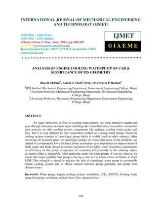 International Journal of Mechanical Engineering and Technology (IJMET), ISSN 0976 –
6340(Print), ISSN 0976 – 6359(Online) Volume 4, Issue 3, May - June (2013) © IAEME
100
ANALYSIS OF ENGINE COOLING WATERPUMP OF CAR &
SIGNIFICANCE OF ITS GEOMETRY
Bhavik M.Patel1
, Ashish J. Modi2
, Prof. (Dr.) Pravin P. Rathod3
1
(PG Student, Mechanical Engineering Department, Government Engineering College, Bhuj)
2
(Assistant Professor, Mechanical Engineering Department, Government Engineering
College, Bhuj)
3
(Associate Professor, Mechanical Engineering Department, Government Engineering
College, Bhuj)
ABSTRACT
To study behaviour of flow in cooling water pumps, we done extensive search and
gone through numerous research paper and blogs.We found that many researchers carried out
their analysis on other cooling system components like radiator, cooling water jacket and
fans. But it is very difficult to find researchers worked on cooling water pumps. However
cooling system consists of centrifugal pump which is widely used in other industry. After
reviewing all research paper on centrifugal pumps we found that most of the problems are
related to cavitationand low efficiency.Some researchers give importance to improvement of
blade angle and blade design to reduce cavitation effect while some researches concentrates
on efficiency of the pump irrespective of cavitation effect mostly in the industry where
cavitation effect is negligible. After analyzing some old water pumps of various vehicles we
found that major problem that pump is facing is due to cavitation effect on blades at High
RPM. This research is aimed to analyze the role of centrifugal water pump in automobile
engine cooling system and to obtain relation between pump geometry and pump flow
characteristics.
Keywords: Water pump, Engine cooling system, simulation, CFD, ANSYS, Cooling water
pump Geometry, cavitation, coolant flow, flow characteristics
INTERNATIONAL JOURNAL OF MECHANICAL ENGINEERING
AND TECHNOLOGY (IJMET)
ISSN 0976 – 6340 (Print)
ISSN 0976 – 6359 (Online)
Volume 4, Issue 3, May - June (2013), pp. 100-107
© IAEME: www.iaeme.com/ijmet.asp
Journal Impact Factor (2013): 5.7731 (Calculated by GISI)
www.jifactor.com
IJMET
© I A E M E
 