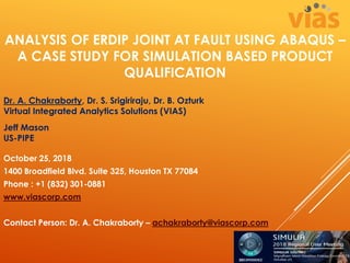 ANALYSIS OF ERDIP JOINT AT FAULT USING ABAQUS –
A CASE STUDY FOR SIMULATION BASED PRODUCT
QUALIFICATION
Dr. A. Chakraborty, Dr. S. Srigiriraju, Dr. B. Ozturk
Virtual Integrated Analytics Solutions (VIAS)
Jeff Mason
US-PIPE
October 25, 2018
1400 Broadfield Blvd. Suite 325, Houston TX 77084
Phone : +1 (832) 301-0881
www.viascorp.com
Contact Person: Dr. A. Chakraborty – achakraborty@viascorp.com
 