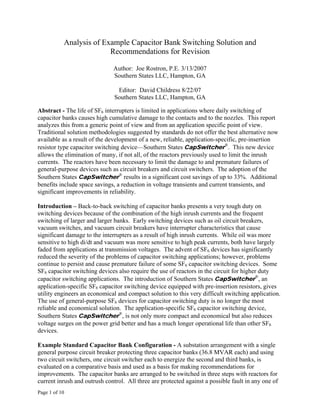 Page 1 of 10
Analysis of Example Capacitor Bank Switching Solution and
Recommendations for Revision
Author: Joe Rostron, P.E. 3/13/2007
Southern States LLC, Hampton, GA
Editor: David Childress 8/22/07
Southern States LLC, Hampton, GA
Abstract - The life of SF6 interrupters is limited in applications where daily switching of
capacitor banks causes high cumulative damage to the contacts and to the nozzles. This report
analyzes this from a generic point of view and from an application specific point of view.
Traditional solution methodologies suggested by standards do not offer the best alternative now
available as a result of the development of a new, reliable, application-specific, pre-insertion
resistor type capacitor switching device—Southern States CapSwitcher
®
. This new device
allows the elimination of many, if not all, of the reactors previously used to limit the inrush
currents. The reactors have been necessary to limit the damage to and premature failures of
general-purpose devices such as circuit breakers and circuit switchers. The adoption of the
Southern States CapSwitcher
®
results in a significant cost savings of up to 33%. Additional
benefits include space savings, a reduction in voltage transients and current transients, and
significant improvements in reliability.
Introduction – Back-to-back switching of capacitor banks presents a very tough duty on
switching devices because of the combination of the high inrush currents and the frequent
switching of larger and larger banks. Early switching devices such as oil circuit breakers,
vacuum switches, and vacuum circuit breakers have interrupter characteristics that cause
significant damage to the interrupters as a result of high inrush currents. While oil was more
sensitive to high di/dt and vacuum was more sensitive to high peak currents, both have largely
faded from applications at transmission voltages. The advent of SF6 devices has significantly
reduced the severity of the problems of capacitor switching applications; however, problems
continue to persist and cause premature failure of some SF6 capacitor switching devices. Some
SF6 capacitor switching devices also require the use of reactors in the circuit for higher duty
capacitor switching applications. The introduction of Southern States CapSwitcher
®
, an
application-specific SF6 capacitor switching device equipped with pre-insertion resistors, gives
utility engineers an economical and compact solution to this very difficult switching application.
The use of general-purpose SF6 devices for capacitor switching duty is no longer the most
reliable and economical solution. The application-specific SF6 capacitor switching device,
Southern States CapSwitcher
®
, is not only more compact and economical but also reduces
voltage surges on the power grid better and has a much longer operational life than other SF6
devices.
Example Standard Capacitor Bank Configuration - A substation arrangement with a single
general purpose circuit breaker protecting three capacitor banks (36.8 MVAR each) and using
two circuit switchers, one circuit switcher each to energize the second and third banks, is
evaluated on a comparative basis and used as a basis for making recommendations for
improvements. The capacitor banks are arranged to be switched in three steps with reactors for
current inrush and outrush control. All three are protected against a possible fault in any one of
 
