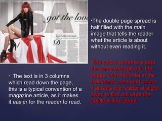The double page spread is
                                    half filled with the main
                                    image that tells the reader
                                    what the article is about
                                    without even reading it.

                                    The colour scheme is kept
                                    the same through out the
•  The text is in 3 columns         pages, with the artist in the
which read down the page,           bold black, dominant colour
this is a typical convention of a   it attracts the reader straight
magazine article, as it makes       away to find out what the
it easier for the reader to read.   article will be about.
 