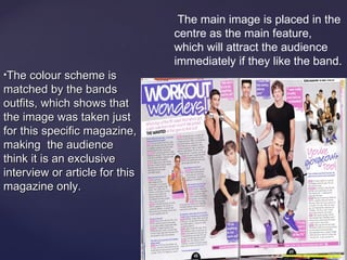 The main image is placed in the
                                centre as the main feature,
                                which will attract the audience
                                immediately if they like the band.
The colour scheme is
matched by the bands
outfits, which shows that
the image was taken just
for this specific magazine,
making the audience
think it is an exclusive
interview or article for this
magazine only.
 