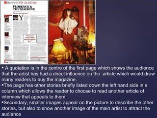 A quotation is in the centre of the first page which shows the audience
that the artist has had a direct influence on the article which would draw
many readers to buy the magazine.
The page has other stories briefly listed down the left hand side in a
column which allows the reader to choose to read another article of
interview that appeals to them.
Secondary, smaller images appear on the picture to describe the other
stories, but also to show another image of the main artist to attract the
audience
 