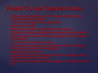 Front Cover Conventions
   Main image- covering most of the page (everything else
    centred around the image)
    Title in the top right corner (fairly large)
   Skyline- under title
   Main article heading underneath the main image
   Promotion at the bottom right (free poster or download links)
   Date and issue number at the bottom right (small font-above
    the barcode)
   3/4 colours for the colour scheme
   Try to match some parts of the models costume or makeup
    to the colour scheme of the magazine
   Barcode (under the title)
   Article headings down the left hand side of the page in the 3
    different colours of the scheme
   Banners behind the texts of the headings to make them stand
    out
 
