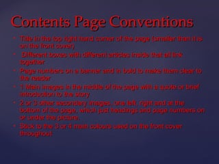 Contents Page Conventions
   Title in the top right hand corner of the page (smaller than it is
    on the front cover)
    Different boxes with different articles inside that all link
    together
   Page numbers on a banner and in bold to make them clear to
    the reader
   1 Main images in the middle of the page with a quote or brief
    introduction to the story
   2 or 3 other secondary images, one left, right and at the
    bottom of the page, which just headings and page numbers on
    or under the picture.
   Stick to the 3 or 4 main colours used on the front cover
    throughout
 