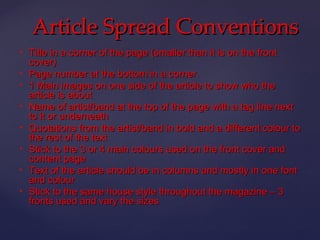 Article Spread Conventions
   Title in a corner of the page (smaller than it is on the front
    cover)
   Page number at the bottom in a corner
   1 Main images on one side of the article to show who the
    article is about
   Name of artist/band at the top of the page with a tag line next
    to it or underneath
   Quotations from the artist/band in bold and a different colour to
    the rest of the text
   Stick to the 3 or 4 main colours used on the front cover and
    content page
   Text of the article should be in columns and mostly in one font
    and colour
   Stick to the same house style throughout the magazine – 3
    fronts used and vary the sizes
 