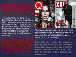 The Masthead ‘XXL’ is so well
known that the main image can
cover part of it and the audience will
still know what magazine it is. The
masthead is placed on top of a red
banner to make it stand out.
The colour scheme consists of
Black, White, Red and Grey. These
colours indicate an older target
audience as they portray a more
professional magazine, whereas a
magazine with lots of different
colours creating a rainbow effect        The image shows that the artist is big than
would appeal to a much younger           the tallest buildings in America, therefore it
audience.                                suggests that his suggest is taking over
The selling line is ‘JAY - Z’ in a large the world and dominating it.
font across the left side of the page,
which shows that the main story will In a smaller text down the right side of the
be about that specific artist. Also, page tells the reader what else will feature
by having it in such a large font        instead the magazine, the size of the font
means that the reader does not           shows that reader that the articles other
even need to read the smaller print
                                         than the main one will be a lot small and
to find out what it is about.
                                         less detailed.
 