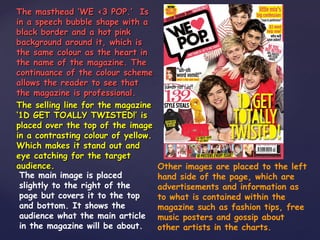 The masthead ‘WE <3 POP.’ Is
in a speech bubble shape with a
black border and a hot pink
background around it, which is
the same colour as the heart in
the name of the magazine. The
continuance of the colour scheme
allows the reader to see that
the magazine is professional.
The selling line for the magazine
‘1D GET TOALLY TWISTED!’ is
placed over the top of the image
in a contrasting colour of yellow.
Which makes it stand out and
eye catching for the target
audience.                            Other images are placed to the left
 The main image is placed            hand side of the page, which are
 slightly to the right of the        advertisements and information as
 page but covers it to the top       to what is contained within the
 and bottom. It shows the            magazine such as fashion tips, free
 audience what the main article      music posters and gossip about
 in the magazine will be about.      other artists in the charts.
 