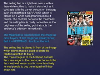 The selling line is a light blue colour with a
then white outline to make it stand out as it
contrasts with the darker colours on the page
such the masthead ‘KERRANG! Which is
placed on a white background to make it
bolder. The contrast between the masthead
and the selling line is really noticeable as the
brightness of the selling point attracts the
audience’s attention immediately.

The Masthead is placed behind the image as
most buyers of that magazine already know
that it is KERRANG! Just from the font.

The selling line is placed in front of the image
which shows that it is used to catch the
readers attention to buy it.
The main image is of the full band but with
the main singer in the centre, as he would be
the most well known and is more than likely
to lead people to buy the magazine if they
know him.
 