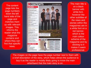 The main title is
   The content                                                          on a black
  page lists the                                                       banner with
 page numbers                                                           white font,
  down the left                                                        however the
hand side of the                                                    other subtitles of
    page and                                                          the news and
  matches them                                                      stories within the
up with relevant                                                    magazines are in
  images. This                                                      a white font on a
   informs the                                                         red banner,
reader what the                                                        which is the
    magazine                                                           main colour
  contains and                                                       scheme of the
 where they can                                                     magazine and by
find that specific                                                     sticking to it
      news.                                                          makes it seem
                                                                      professional.

         The images on the page have the page number next to them with
         a brief description of the story, which helps attract the audience to
             buy it as the reader is mostly likely going to know the main
                         artist/band that the main story is on.
 
