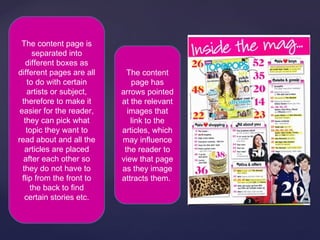 The content page is
      separated into
    different boxes as
different pages are all      The content
    to do with certain        page has
    artists or subject,    arrows pointed
  therefore to make it     at the relevant
 easier for the reader,      images that
   they can pick what         link to the
    topic they want to     articles, which
read about and all the     may influence
   articles are placed      the reader to
   after each other so     view that page
  they do not have to      as they image
  flip from the front to   attracts them.
     the back to find
   certain stories etc.
 