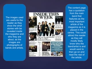 The content page
                      has a quotation
                       from the main
                          band that
The images used
                      features as the
 are useful to the
                      most important
  reader as they
                        article of the
  show the what
                     magazine as it is
  stories with be
                        placed in the
  revealed inside
                     centre. This could
the magazine and
                     attract the reader
   who they are
                         as they will
   about, as the
                        mostly likely
    images are
                       know who the
  photographs of
                     band/artist is and
bands and artists.
                       would want to
                      then go on and
                      read the rest of
                         the article.
 