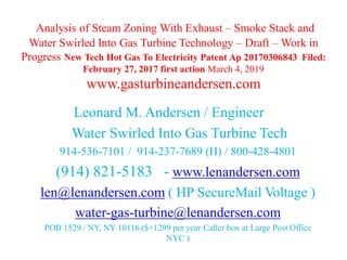 Analysis of Steam Zoning With Exhaust – Smoke Stack and
Water Swirled Into Gas Turbine Technology – Draft – Work in
Progress New Tech Hot Gas To Electricity Patent Ap 20170306843 Filed:
February 27, 2017 first action March 4, 2019
www.gasturbineandersen.com
Leonard M. Andersen / Engineer
Water Swirled Into Gas Turbine Tech
914-536-7101 / 914-237-7689 (H) / 800-428-4801
(914) 821-5183 - www.lenandersen.com
len@lenandersen.com ( HP SecureMail Voltage )
water-gas-turbine@lenandersen.com
POB 1529 / NY, NY 10116 ($+1299 per year Caller box at Large Post Office
NYC )
 