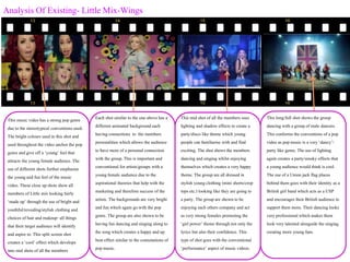 Analysis Of Existing- Little Mix-Wings
This music video has a strong popgenre
due to the stereotypical conventions used.
The bright colours used in this shot and
used throughoutthe video anchor the pop
genre and give off a ‘young’feel that
attracts the youngfemale audience. The
use of different shots further emphasise
the youngand fun feel of the music
video. These close upshots showall
members of Little mix looking fairly
‘made up’ through the use of bright and
youthful/revealing/stylish clothing and
choices of hair and makeup- all things
that their target audience will identify
and aspire to. This split screen shot
creates a ‘cool’ effect which develops
into mid shots of all the members
Each shot similar to the one above has a
different animated backgroundeach
having connections to the members
personalities which allows the audience
to have more of a personal connection
with the group.This is important and
conventional for artists/groups with a
youngfemale audience due to the
aspirational theories that help with the
marketing and therefore success of the
artists. The backgroundsare very bright
and fun which again go with the pop
genre.The groupare also shownto be
having fun dancing and singing along to
the songwhich creates a happyand up
beat effect similar to the connotations of
popmusic.
This mid shot of all the members uses
lighting and shadoweffects to create a
party/disco like theme which young
people can familiarise with and find
exciting. The shot showsthe members
dancing and singing whilst enjoying
themselves which creates a very happy
theme. The groupare all dressed in
stylish youngclothing (mini shorts/crop
tops etc.) looking like they are going to
a party. The groupare shownto be
enjoying each others company and act
as very strong females promoting the
‘girl power’ theme throughnot only the
lyrics butalso their confidence. This
type of shot goes with the conventional
‘performance’ aspect of music videos.
This long/full shot showsthe group
dancing with a groupof male dancers.
This conforms the conventions of a pop
video as popmusic is a very ‘dancy’/
party like genre.The use of lighting
again creates a party/smoky effects that
a youngaudience would think is cool.
The use of a Unionjack flag places
behind them goes with their identity as a
British girl band which acts as a USP
and encourages their British audience to
support them more. Their dancing looks
very professional which makes them
look very talented alongside the singing
creating more youngfans.
 
