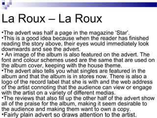 •The advert was half a page in the magazine ‘Star’.
•This is a good idea because when the reader has finished
reading the story above, their eyes would immediately look
downwards and see the advert.
• An image of the album is also featured on the advert. The
font and colour schemes used are the same that are used on
the album cover, keeping with the house theme.
•The advert also tells you what singles are featured in the
album and that the album is in stores now. There is also a
logo of the record label that she is with and the web address
of the artist connoting that the audience can view or engage
with the artist on a variety of different medias.
•The reviews that also fill up the other half of the advert show
all of the praise for the album, making it seem desirable to
the audience and making them want to own a copy.
•Fairly plain advert so draws attention to the artist.
La Roux – La Roux
 