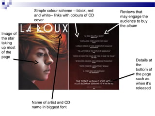 Simple colour scheme – black, red
and white– links with colours of CD
cover
Name of artist and CD
name in biggest font
Details at
the
bottom of
the page
such as
when it’s
released
Reviews that
may engage the
audience to buy
the album
Image of
the star
taking
up most
of the
page
 