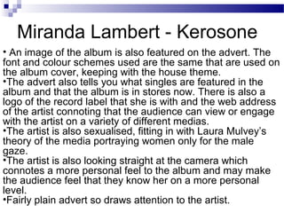 • An image of the album is also featured on the advert. The
font and colour schemes used are the same that are used on
the album cover, keeping with the house theme.
•The advert also tells you what singles are featured in the
album and that the album is in stores now. There is also a
logo of the record label that she is with and the web address
of the artist connoting that the audience can view or engage
with the artist on a variety of different medias.
•The artist is also sexualised, fitting in with Laura Mulvey’s
theory of the media portraying women only for the male
gaze.
•The artist is also looking straight at the camera which
connotes a more personal feel to the album and may make
the audience feel that they know her on a more personal
level.
•Fairly plain advert so draws attention to the artist.
Miranda Lambert - Kerosone
 