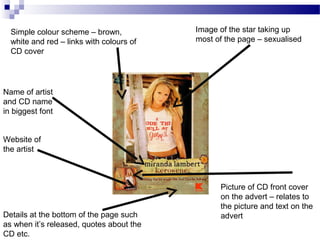 Name of artist
and CD name
in biggest font
Image of the star taking up
most of the page – sexualised
Website of
the artist
Simple colour scheme – brown,
white and red – links with colours of
CD cover
Picture of CD front cover
on the advert – relates to
the picture and text on the
advertDetails at the bottom of the page such
as when it’s released, quotes about the
CD etc.
 