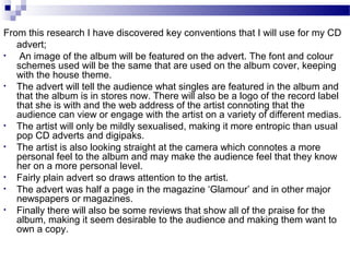 From this research I have discovered key conventions that I will use for my CD
advert;
• An image of the album will be featured on the advert. The font and colour
schemes used will be the same that are used on the album cover, keeping
with the house theme.
• The advert will tell the audience what singles are featured in the album and
that the album is in stores now. There will also be a logo of the record label
that she is with and the web address of the artist connoting that the
audience can view or engage with the artist on a variety of different medias.
• The artist will only be mildly sexualised, making it more entropic than usual
pop CD adverts and digipaks.
• The artist is also looking straight at the camera which connotes a more
personal feel to the album and may make the audience feel that they know
her on a more personal level.
• Fairly plain advert so draws attention to the artist.
• The advert was half a page in the magazine ‘Glamour’ and in other major
newspapers or magazines.
• Finally there will also be some reviews that show all of the praise for the
album, making it seem desirable to the audience and making them want to
own a copy.
 