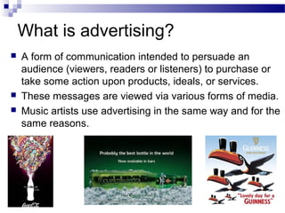 What is advertising?
 A form of communication intended to persuade an
audience (viewers, readers or listeners) to purchase or
take some action upon products, ideals, or services.
 These messages are viewed via various forms of media.
 Music artists use advertising in the same way and for the
same reasons.
 