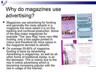 Why do magazines use
advertising?
 Magazines use advertising for funding
and generally the more adverts in a
magazine the more reliant it is on this
backing and continual production. Some
of the less major magazines for
example “The Jazz Rag” have very little
funding, only a few pages printed in
colour and therefore far more space in
the magazine devoted to adverts.
 On average 50-80% of magazine
funding is done by advertising.
Advertising in magazines, as well as all
other forms of traditional media, is on
the decrease. This is mainly due to the
rise in online advertising which is
becoming increasing popular with the
rise in usage of the internet.
 