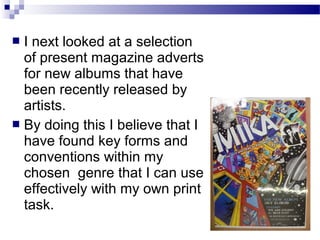  I next looked at a selection
of present magazine adverts
for new albums that have
been recently released by
artists.
 By doing this I believe that I
have found key forms and
conventions within my
chosen genre that I can use
effectively with my own print
task.
 