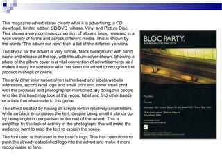 This magazine advert states clearly what it is advertising; a CD,
download, limited edition CD/DVD release, Vinyl and Picture Disc.
This shows a very common convention of albums being released in a
wide variety of forms and across different media. This is shown by
the words “The album out now” then a list of the different versions
The layout for the advert is very simple, black background with band
name and release at the top, with the album cover shown. Showing a
photo of the album cover is a vital convention of advertisements as it
makes it easy for someone who has seen the advert to recognise the
product in shops or online.
The only other information given is the band and labels website
addresses, record label logo and small print and some small print
with the producer and photographer mentioned. By doing this people
who like this band may look at the record label and find other bands
or artists that also relate to this genre.
The effect created by having all simple font in relatively small letters
white on black emphasises the text, despite being small it stands out
by being bright in comparison to the rest of the advert. This is
amplified by the lack of activity in the photograph, this will make the
audience want to read the text to explain the scene.
The font used is that used in the band’s logo. This has been done to
push the already established logo into the advert and make it more
recognisable to fans.
 