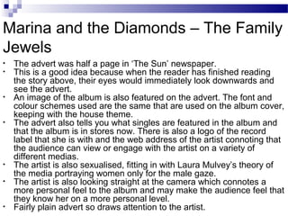 • The advert was half a page in ‘The Sun’ newspaper.
• This is a good idea because when the reader has finished reading
the story above, their eyes would immediately look downwards and
see the advert.
• An image of the album is also featured on the advert. The font and
colour schemes used are the same that are used on the album cover,
keeping with the house theme.
• The advert also tells you what singles are featured in the album and
that the album is in stores now. There is also a logo of the record
label that she is with and the web address of the artist connoting that
the audience can view or engage with the artist on a variety of
different medias.
• The artist is also sexualised, fitting in with Laura Mulvey’s theory of
the media portraying women only for the male gaze.
• The artist is also looking straight at the camera which connotes a
more personal feel to the album and may make the audience feel that
they know her on a more personal level.
• Fairly plain advert so draws attention to the artist.
Marina and the Diamonds – The Family
Jewels
 