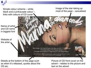 Name of artist
and CD name
in biggest font
Image of the star taking up
most of the page – sexualised
Website of
the artist
Simple colour scheme – white,
black and a pink/purple colour –
links with colours of CD cover
Picture of CD front cover on the
advert – relates to the picture and
text on the advert
Details at the bottom of the page such
as when it’s released, quotes about the
CD etc.
 