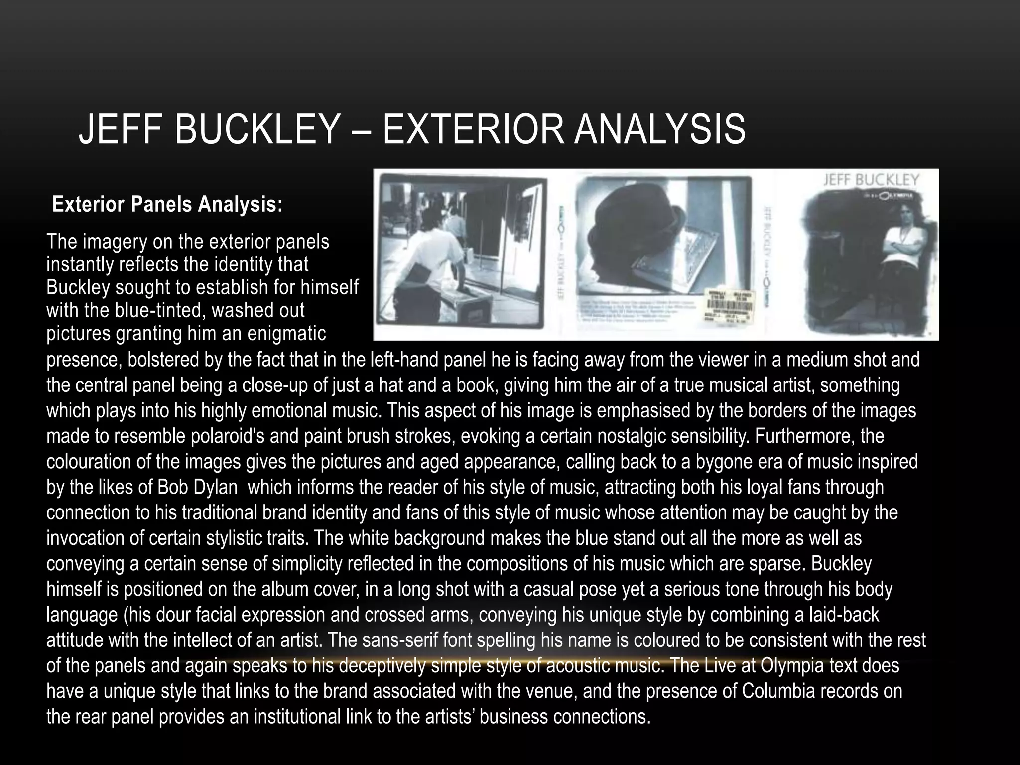 JEFF BUCKLEY – EXTERIOR ANALYSIS
Exterior Panels Analysis:
The imagery on the exterior panels
instantly reflects the identity that
Buckley sought to establish for himself
with the blue-tinted, washed out
pictures granting him an enigmatic
presence, bolstered by the fact that in the left-hand panel he is facing away from the viewer in a medium shot and
the central panel being a close-up of just a hat and a book, giving him the air of a true musical artist, something
which plays into his highly emotional music. This aspect of his image is emphasised by the borders of the images
made to resemble polaroid's and paint brush strokes, evoking a certain nostalgic sensibility. Furthermore, the
colouration of the images gives the pictures and aged appearance, calling back to a bygone era of music inspired
by the likes of Bob Dylan which informs the reader of his style of music, attracting both his loyal fans through
connection to his traditional brand identity and fans of this style of music whose attention may be caught by the
invocation of certain stylistic traits. The white background makes the blue stand out all the more as well as
conveying a certain sense of simplicity reflected in the compositions of his music which are sparse. Buckley
himself is positioned on the album cover, in a long shot with a casual pose yet a serious tone through his body
language (his dour facial expression and crossed arms, conveying his unique style by combining a laid-back
attitude with the intellect of an artist. The sans-serif font spelling his name is coloured to be consistent with the rest
of the panels and again speaks to his deceptively simple style of acoustic music. The Live at Olympia text does
have a unique style that links to the brand associated with the venue, and the presence of Columbia records on
the rear panel provides an institutional link to the artists’ business connections.
 